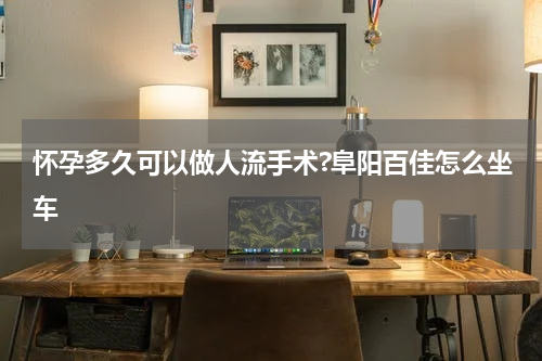 怀孕多久可以做人流手术?阜阳百佳怎么坐车