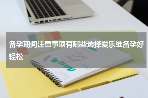 备孕期间注意事项有哪些选择爱乐维备孕好轻松