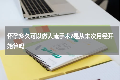 怀孕多久可以做人流手术?是从末次月经开始算吗