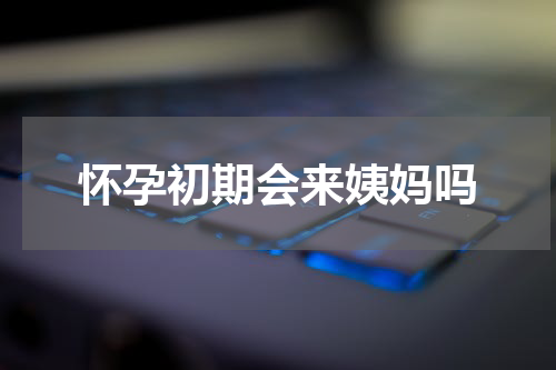 怀孕初期会来姨妈吗