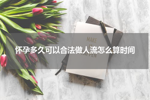 怀孕多久可以合法做人流怎么算时间