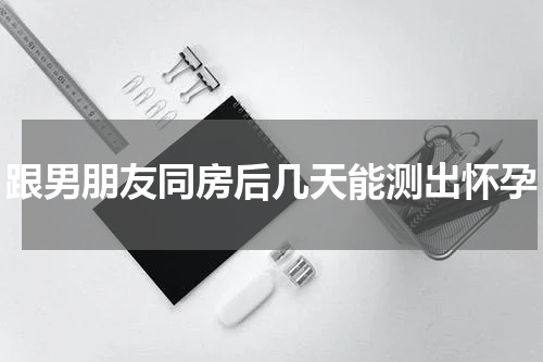 跟男朋友同房后几天能测出怀孕