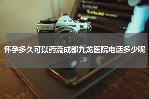 怀孕多久可以药流成都九龙医院电话多少呢