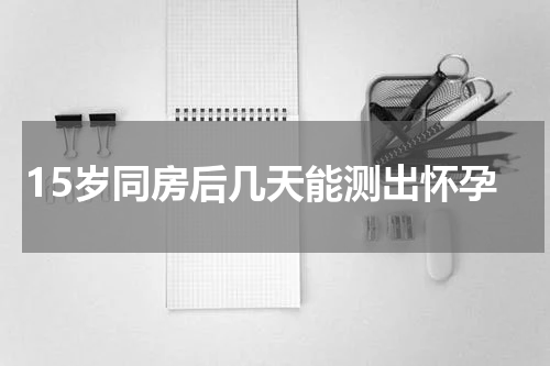 15岁同房后几天能测出怀孕