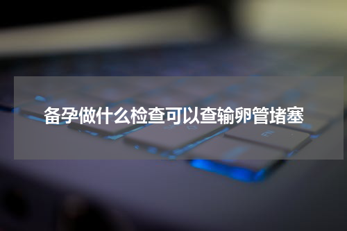 备孕做什么检查可以查输卵管堵塞