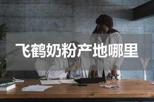 飞鹤奶粉产地哪里