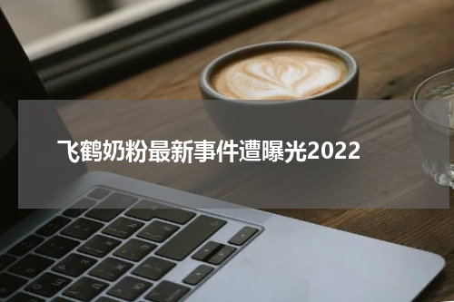 飞鹤奶粉最新事件遭曝光2022