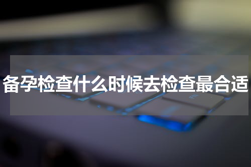 备孕检查什么时候去检查最合适
