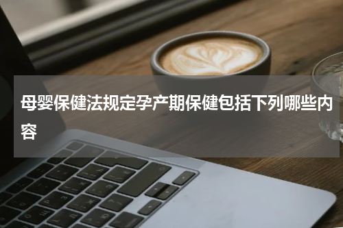 母婴保健法规定孕产期保健包括下列哪些内容