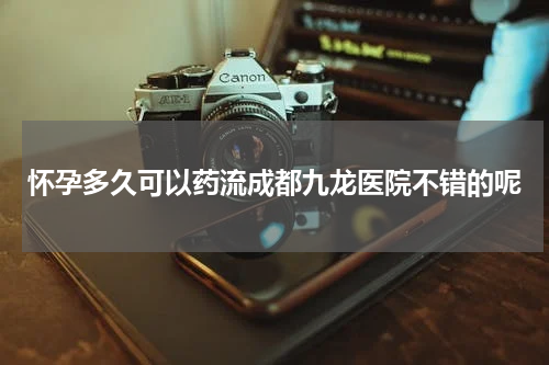 怀孕多久可以药流成都九龙医院不错的呢