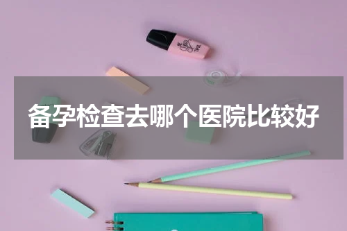 备孕检查去哪个医院比较好