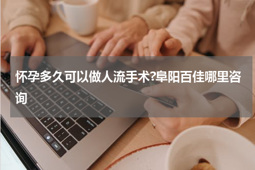 怀孕多久可以做人流手术?阜阳百佳哪里咨询