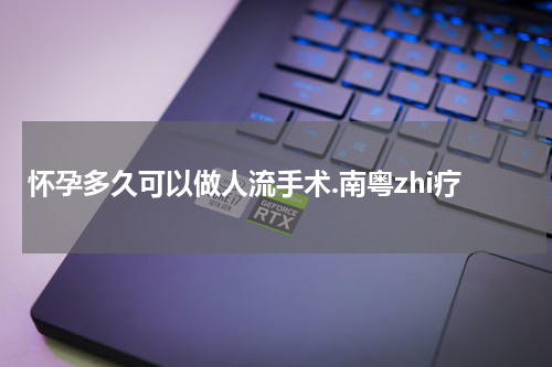 怀孕多久可以做人流手术.南粤zhi疗