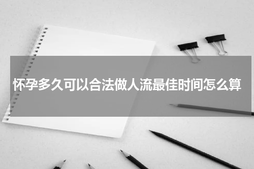 怀孕多久可以合法做人流最佳时间怎么算