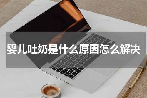 婴儿吐奶是什么原因怎么解决