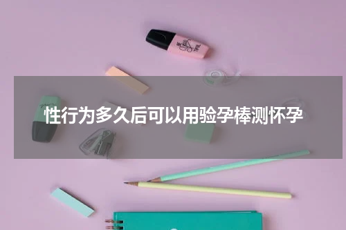 性行为多久后可以用验孕棒测怀孕