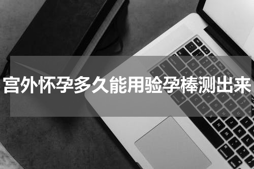 宫外怀孕多久能用验孕棒测出来