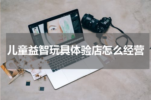 儿童益智玩具体验店怎么经营