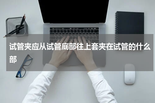试管夹应从试管底部往上套夹在试管的什么部