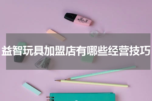 益智玩具加盟店有哪些经营技巧