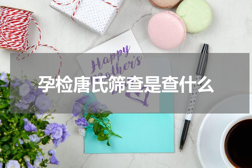 孕检唐氏筛查是查什么