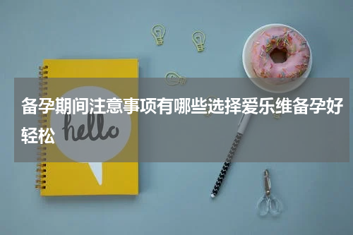 备孕期间注意事项有哪些选择爱乐维备孕好轻松