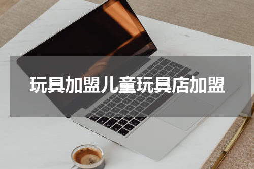 玩具加盟儿童玩具店加盟