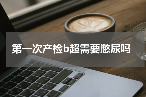 第一次产检b超需要憋尿吗