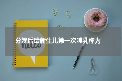 分娩后给新生儿第一次哺乳称为 