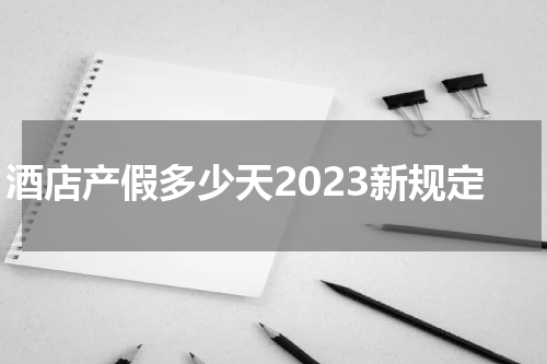 酒店产假多少天2023新规定