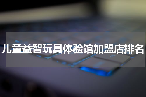 儿童益智玩具体验馆加盟店排名