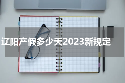 辽阳产假多少天2023新规定