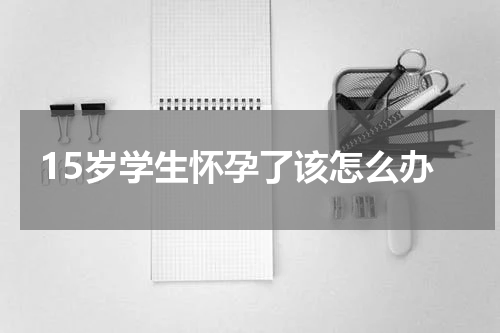 15岁学生怀孕了该怎么办