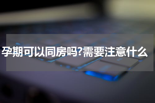孕期可以同房吗?需要注意什么