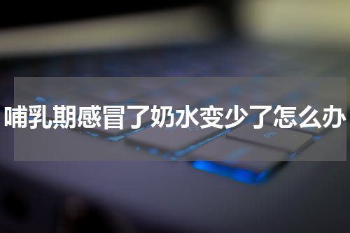 哺乳期感冒了奶水变少了怎么办