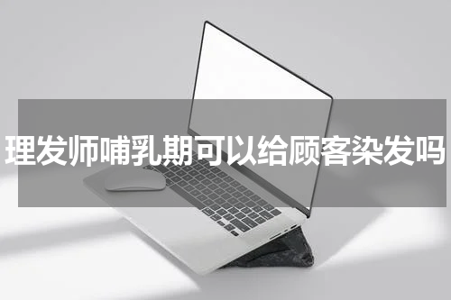 理发师哺乳期可以给顾客染发吗