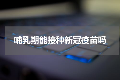 哺乳期能接种新冠疫苗吗