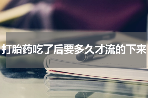 打胎药吃了后要多久才流的下来