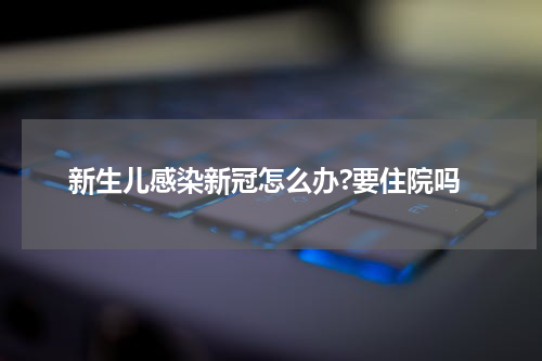 新生儿感染新冠怎么办?要住院吗