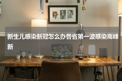 新生儿感染新冠怎么办各省第一波感染高峰新