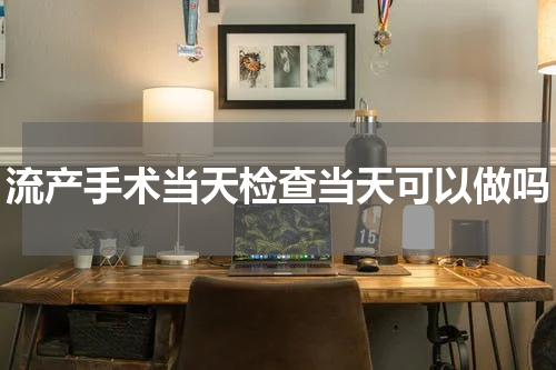 流产手术当天检查当天可以做吗