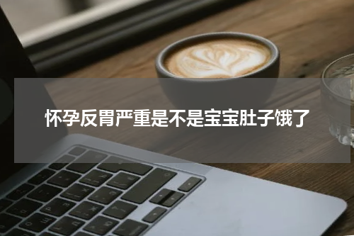 怀孕反胃严重是不是宝宝肚子饿了