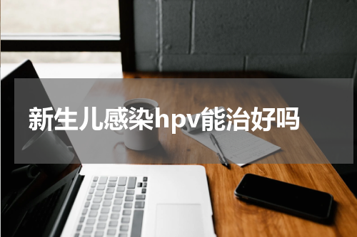 新生儿感染hpv能治好吗