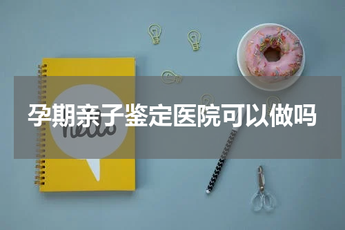 孕期亲子鉴定医院可以做吗
