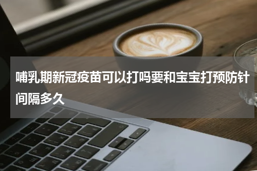 哺乳期新冠疫苗可以打吗要和宝宝打预防针间隔多久