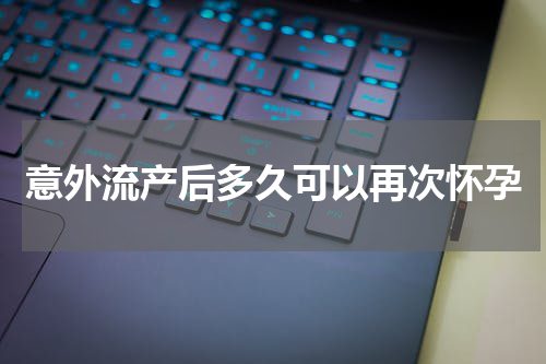 意外流产后多久可以再次怀孕