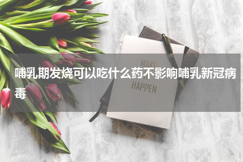 哺乳期发烧可以吃什么药不影响哺乳新冠病毒