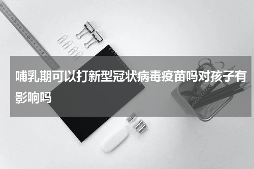 哺乳期可以打新型冠状病毒疫苗吗对孩子有影响吗