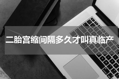 二胎宫缩间隔多久才叫真临产