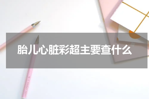 胎儿心脏彩超主要查什么